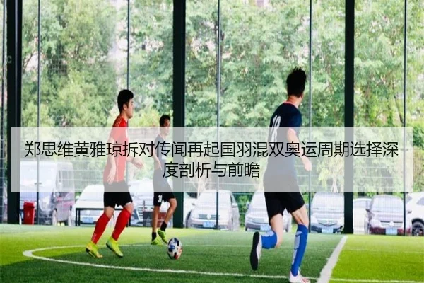 郑思维黄雅琼拆对传闻再起国羽混双奥运周期选择深度剖析与前瞻